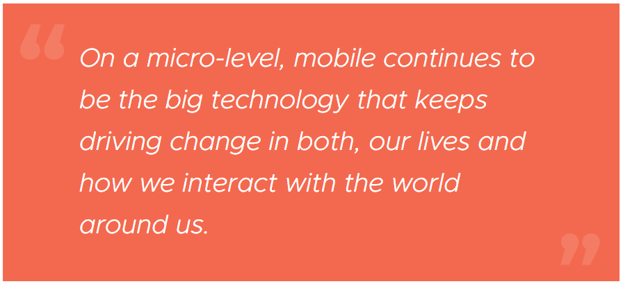 On a micro-level, mobile continues to be the big technology that keeps driving change in both, our lives and how we interact with the world around us.